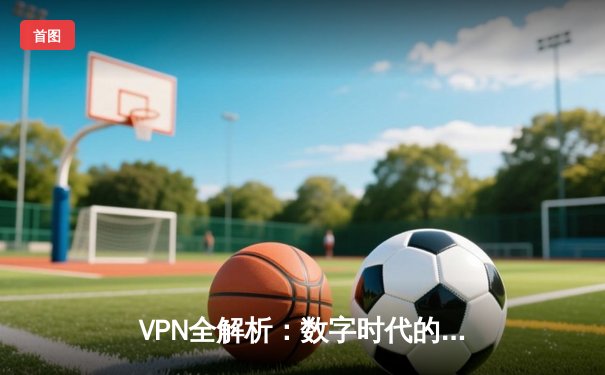 VPN全解析：数字时代的隐形通道与安全盾牌